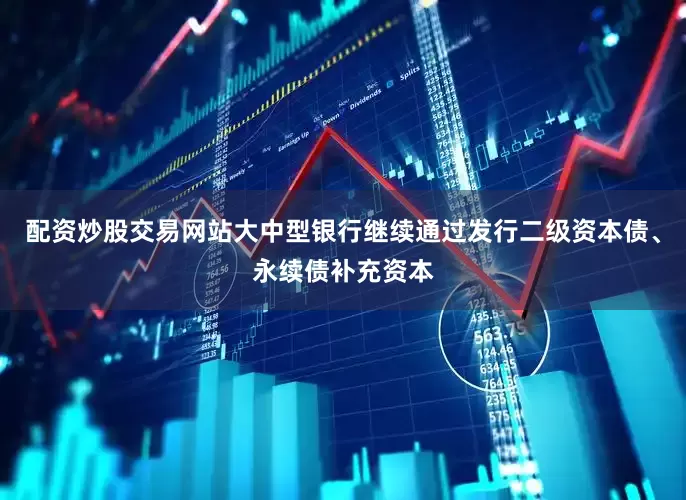 配资炒股交易网站大中型银行继续通过发行二级资本债、永续债补充资本