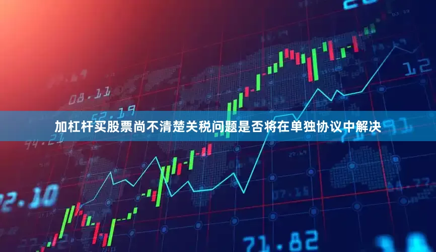 加杠杆买股票尚不清楚关税问题是否将在单独协议中解决