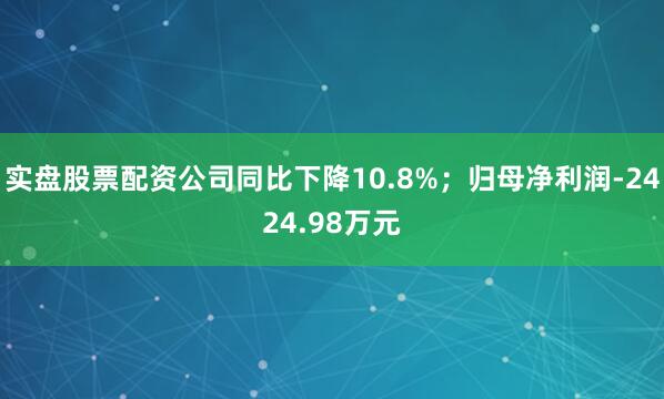 实盘股票配资公司同比下降10.8%；归母净利润-2424.98万元
