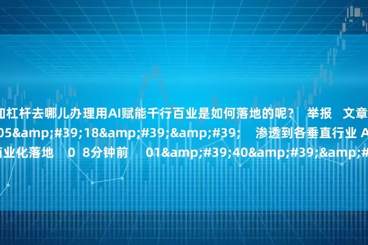 炒股加杠杆去哪儿办理用AI赋能千行百业是如何落地的呢？  举报   文章作者  下午市场零距离       相关视频  05&#39;18&#39;&#39;    渗透到各垂直行业 AI智能体正在大规模商业化落地    0  8分钟前     01&#39;40&#39;&#39;    AI智能体从起源到崛起 共绘AI产业发展新蓝图    52