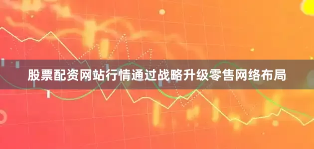 股票配资网站行情通过战略升级零售网络布局