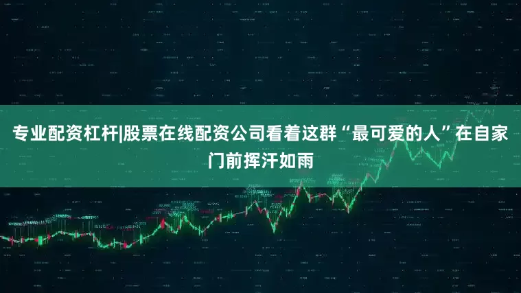 专业配资杠杆|股票在线配资公司看着这群“最可爱的人”在自家门前挥汗如雨