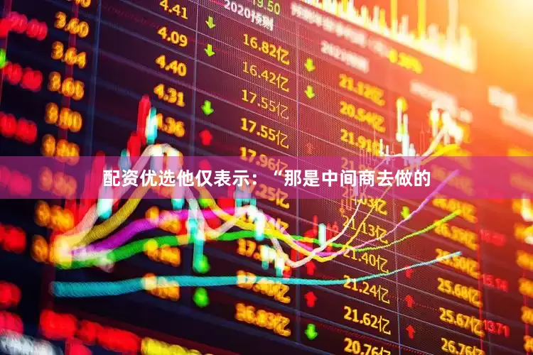 配资优选他仅表示：“那是中间商去做的