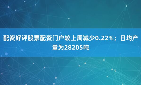 配资好评股票配资门户较上周减少0.22%；日均产量为28205吨