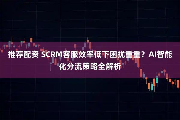 推荐配资 SCRM客服效率低下困扰重重？AI智能化分流策略全解析