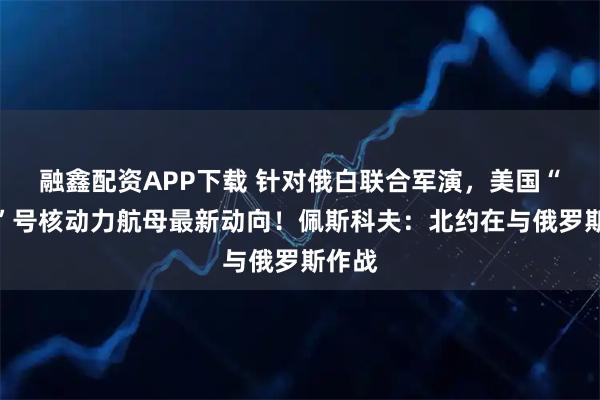 融鑫配资APP下载 针对俄白联合军演,美国“福特”号核动力航母最新动向!佩斯科夫:北约在与俄罗斯作战
