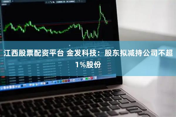 江西股票配资平台 金发科技:股东拟减持公司不超1%股份
