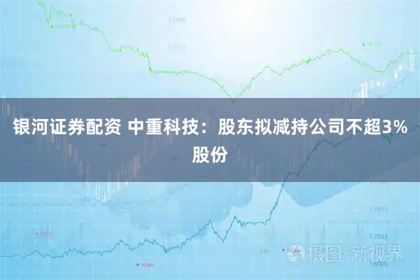 银河证券配资 中重科技:股东拟减持公司不超3%股份