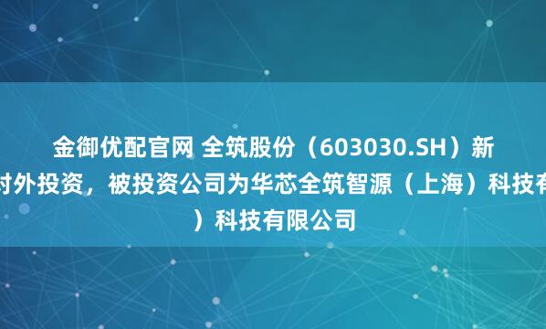 金御优配官网 全筑股份（603030.SH）新增一起对外投资，被投资公司为华芯全筑智源（上海）科技有限公司