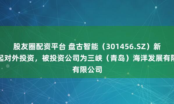 股友圈配资平台 盘古智能（301456.SZ）新增一起对外投资，被投资公司为三峡（青岛）海洋发展有限公司