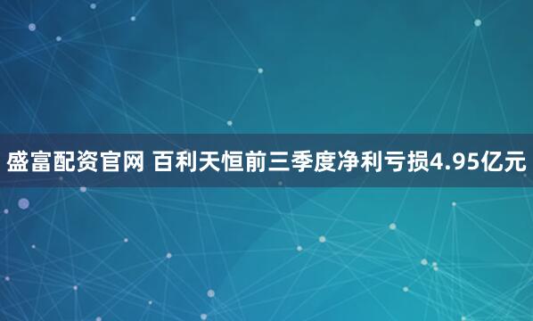 盛富配资官网 百利天恒前三季度净利亏损4.95亿元