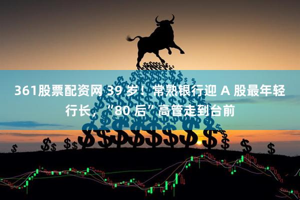 361股票配资网 39 岁!常熟银行迎 A 股最年轻行长,“80 后”高管走到台前