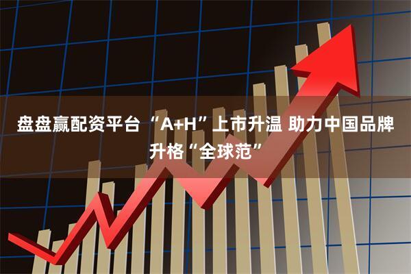 盘盘赢配资平台 “A+H”上市升温 助力中国品牌升格“全球范”