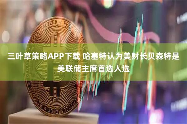 三叶草策略APP下载 哈塞特认为美财长贝森特是美联储主席首选人选