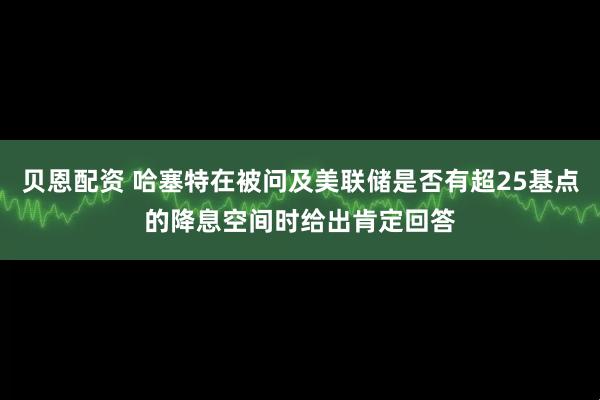 贝恩配资 哈塞特在被问及美联储是否有超25基点的降息空间时给出肯定回答