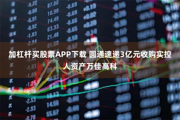 加杠杆买股票APP下载 圆通速递3亿元收购实控人资产万佳高科
