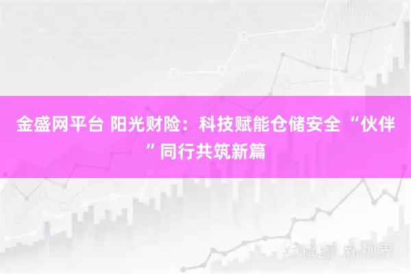 金盛网平台 阳光财险：科技赋能仓储安全 “伙伴”同行共筑新篇