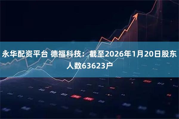 永华配资平台 德福科技：截至2026年1月20日股东人数63623户