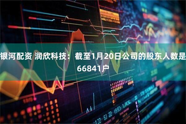 银河配资 润欣科技：截至1月20日公司的股东人数是66841户
