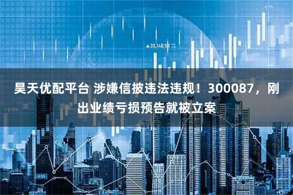 昊天优配平台 涉嫌信披违法违规！300087，刚出业绩亏损预告就被立案