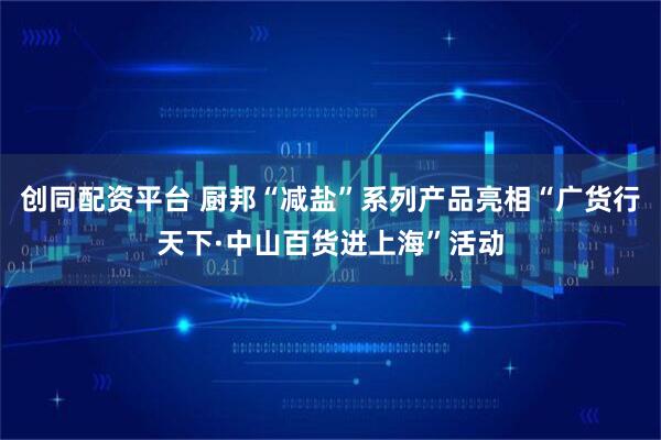 创同配资平台 厨邦“减盐”系列产品亮相“广货行天下·中山百货进上海”活动