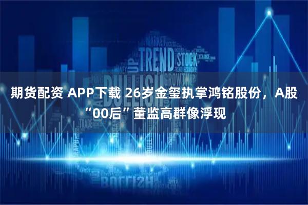 期货配资 APP下载 26岁金玺执掌鸿铭股份，A股“00后”董监高群像浮现