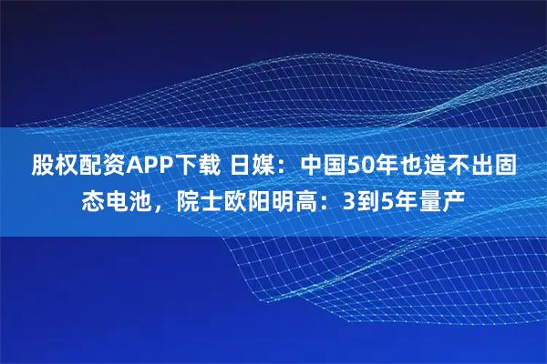 股权配资APP下载 日媒：中国50年也造不出固态电池，院士欧阳明高：3到5年量产