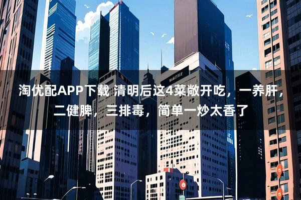 淘优配APP下载 清明后这4菜敞开吃，一养肝，二健脾，三排毒，简单一炒太香了
