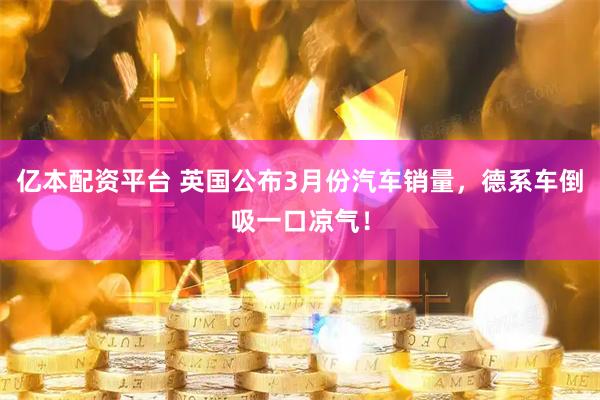 亿本配资平台 英国公布3月份汽车销量，德系车倒吸一口凉气！