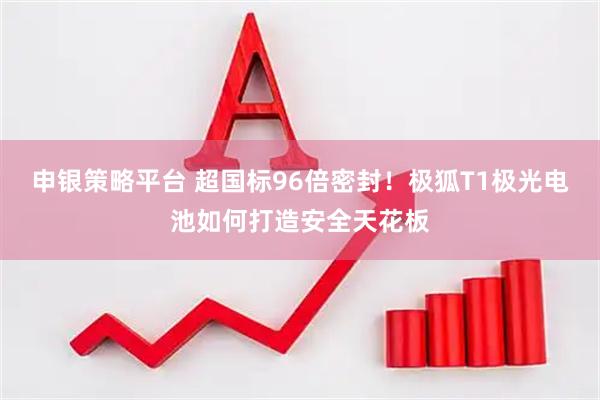 申银策略平台 超国标96倍密封！极狐T1极光电池如何打造安全天花板