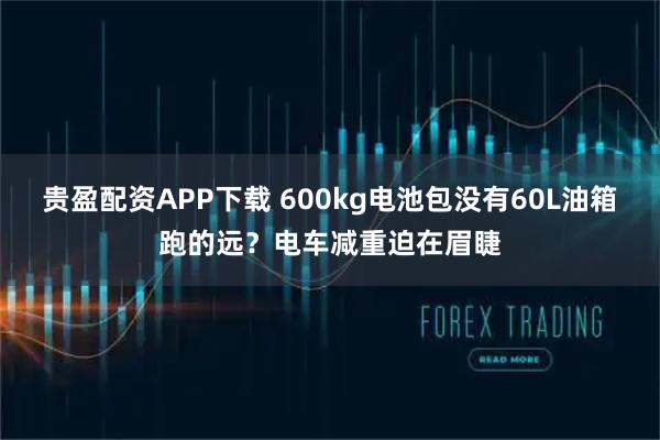 贵盈配资APP下载 600kg电池包没有60L油箱跑的远?电车减重迫在眉睫