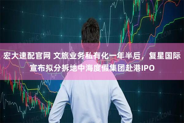 宏大速配官网 文旅业务私有化一年半后，复星国际宣布拟分拆地中海度假集团赴港IPO