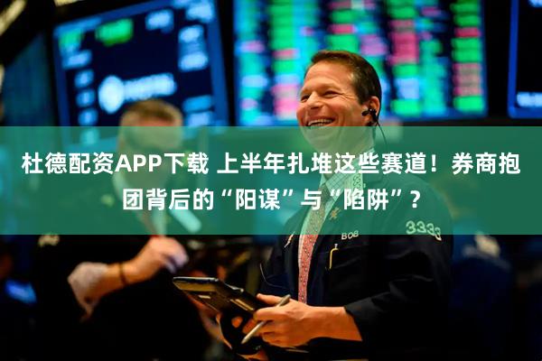 杜德配资APP下载 上半年扎堆这些赛道！券商抱团背后的“阳谋”与“陷阱”？