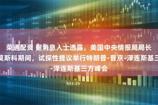 荣通配资 据消息人士透露，美国中央情报局局长在访问莫斯科期间，试探性提议举行特朗普‑普京‑泽连斯基三方峰会