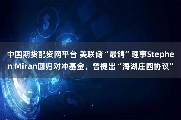 中国期货配资网平台 美联储“最鸽”理事Stephen Miran回归对冲基金，曾提出“海湖庄园协议”
