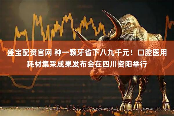 盛宝配资官网 种一颗牙省下八九千元！口腔医用耗材集采成果发布会在四川资阳举行