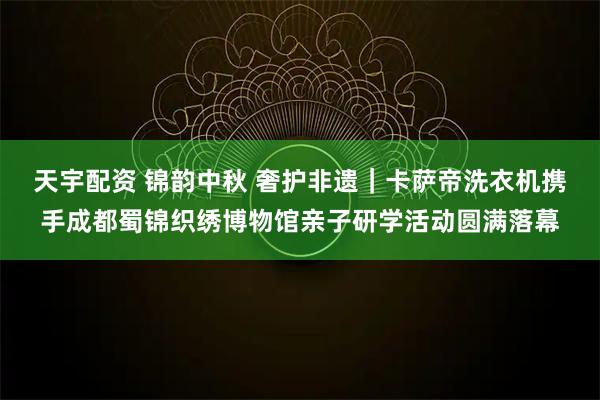 天宇配资 锦韵中秋 奢护非遗｜卡萨帝洗衣机携手成都蜀锦织绣博物馆亲子研学活动圆满落幕